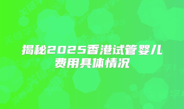 揭秘2025香港试管婴儿费用具体情况