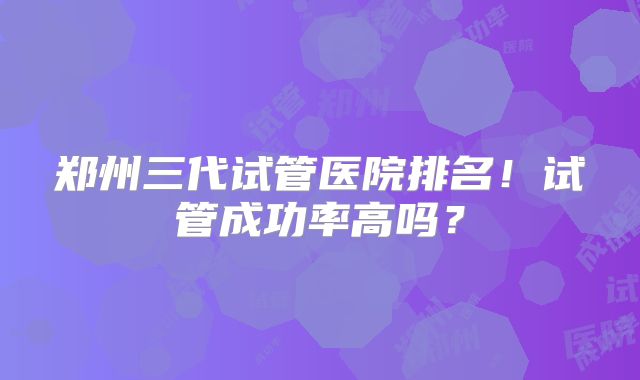 郑州三代试管医院排名！试管成功率高吗？