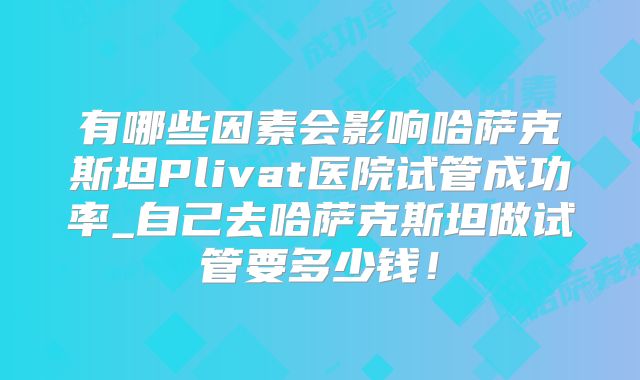 有哪些因素会影响哈萨克斯坦Plivat医院试管成功率_自己去哈萨克斯坦做试管要多少钱！