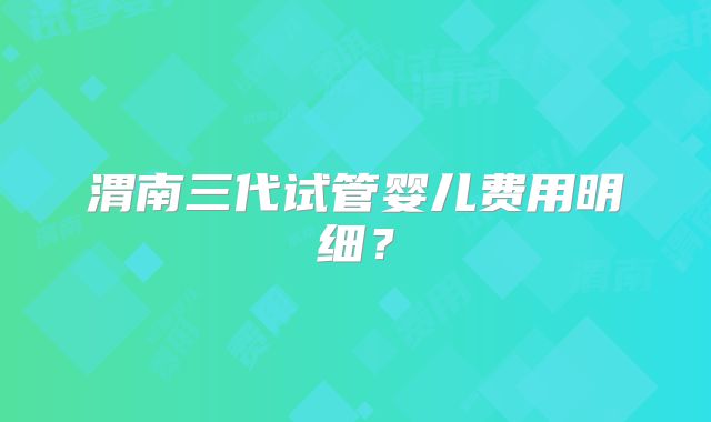渭南三代试管婴儿费用明细?