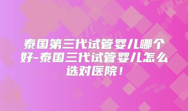 泰国第三代试管婴儿哪个好-泰国三代试管婴儿怎么选对医院!