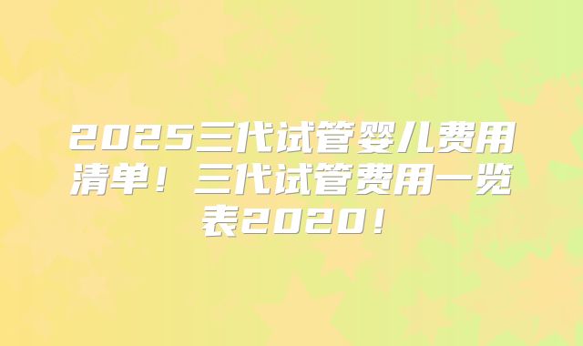 2025三代试管婴儿费用清单！三代试管费用一览表2020！