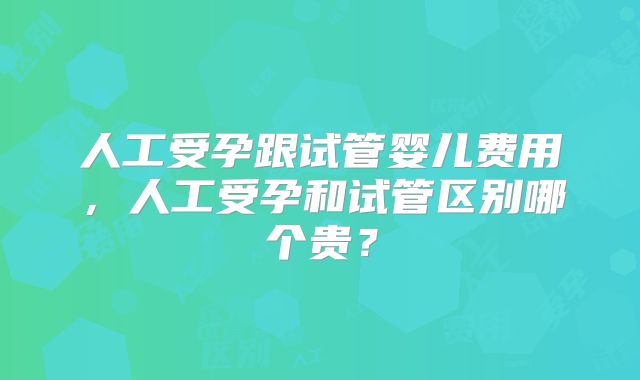 人工受孕跟试管婴儿费用，人工受孕和试管区别哪个贵？