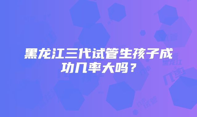 黑龙江三代试管生孩子成功几率大吗？