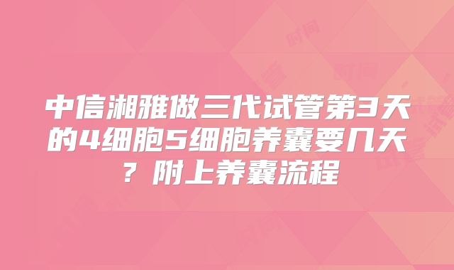中信湘雅做三代试管第3天的4细胞5细胞养囊要几天？附上养囊流程