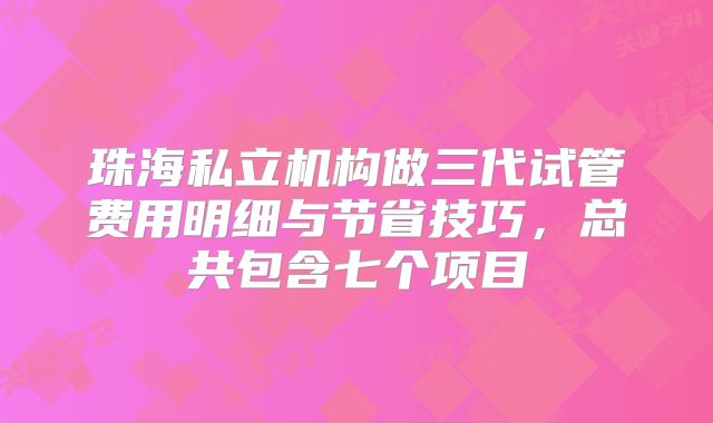 珠海私立机构做三代试管费用明细与节省技巧,总共包含七个项目