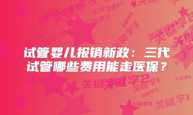 试管婴儿报销新政：三代试管哪些费用能走医保？