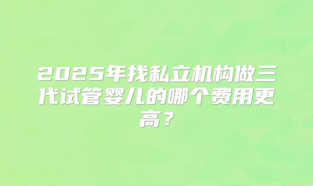 2025年找私立机构做三代试管婴儿的哪个费用更高?