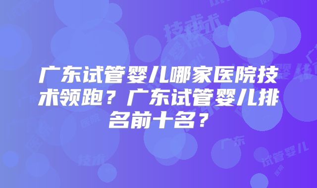 广东试管婴儿哪家医院技术领跑？广东试管婴儿排名前十名？