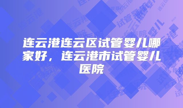 连云港连云区试管婴儿哪家好，连云港市试管婴儿医院