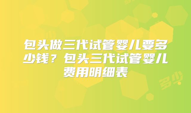 包头做三代试管婴儿要多少钱？包头三代试管婴儿费用明细表