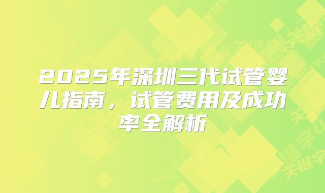 2025年深圳三代试管婴儿指南，试管费用及成功率全解析