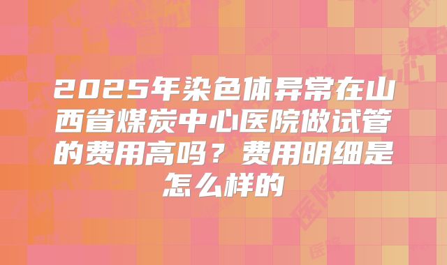 2025年染色体异常在山西省煤炭中心医院做试管的费用高吗?费用明细是怎么样的