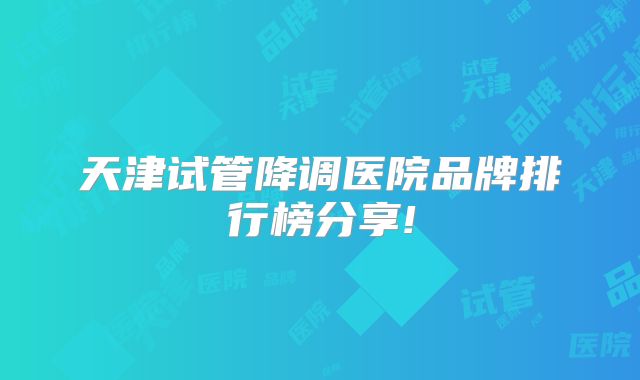 天津试管降调医院品牌排行榜分享!