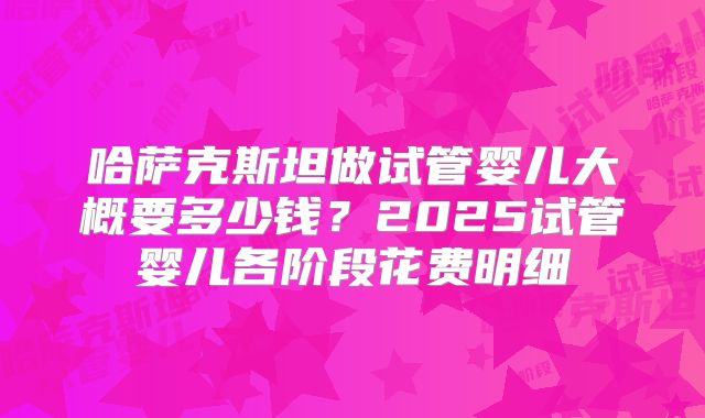 哈萨克斯坦做试管婴儿大概要多少钱？2025试管婴儿各阶段花费明细