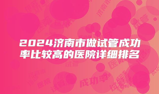 2024济南市做试管成功率比较高的医院详细排名