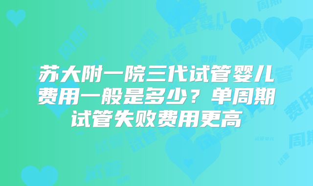 苏大附一院三代试管婴儿费用一般是多少？单周期试管失败费用更高