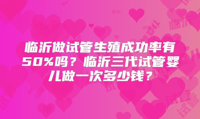 临沂做试管生殖成功率有50%吗？临沂三代试管婴儿做一次多少钱？