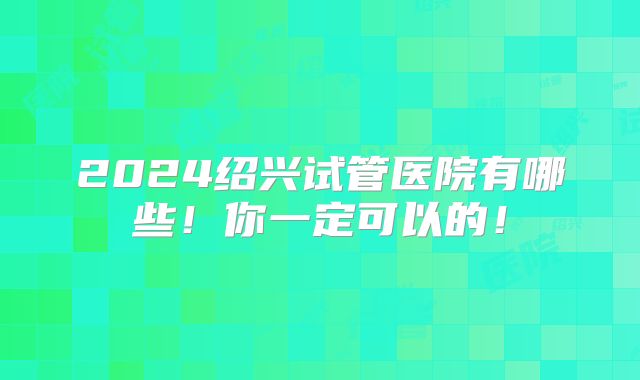 2024绍兴试管医院有哪些!你一定可以的!