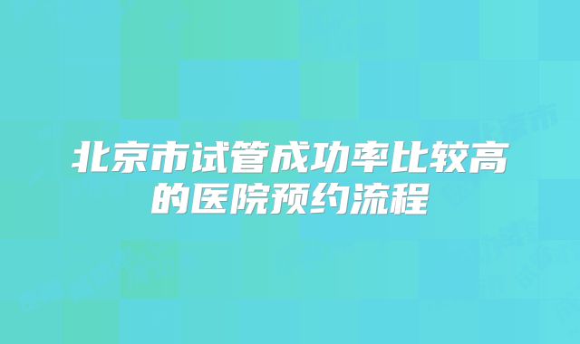 北京市试管成功率比较高的医院预约流程
