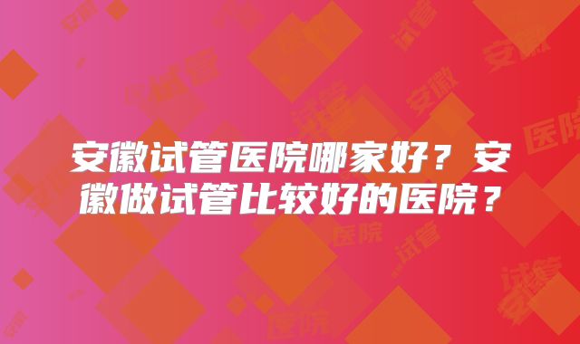 安徽试管医院哪家好？安徽做试管比较好的医院？
