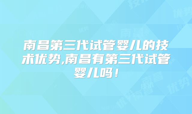 南昌第三代试管婴儿的技术优势,南昌有第三代试管婴儿吗!