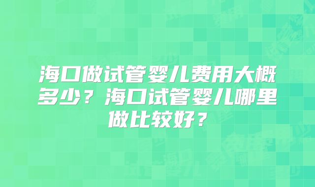 海口做试管婴儿费用大概多少？海口试管婴儿哪里做比较好？
