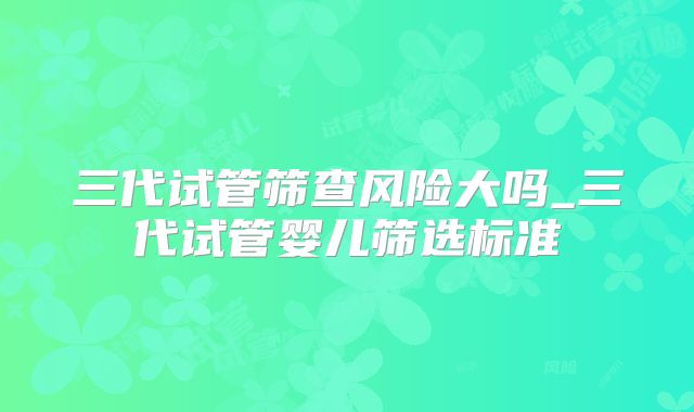 三代试管筛查风险大吗_三代试管婴儿筛选标准