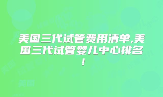美国三代试管费用清单,美国三代试管婴儿中心排名！