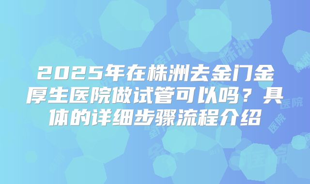 2025年在株洲去金门金厚生医院做试管可以吗？具体的详细步骤流程介绍