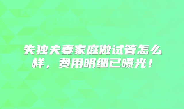 失独夫妻家庭做试管怎么样,费用明细已曝光!