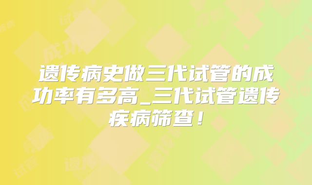 遗传病史做三代试管的成功率有多高_三代试管遗传疾病筛查！