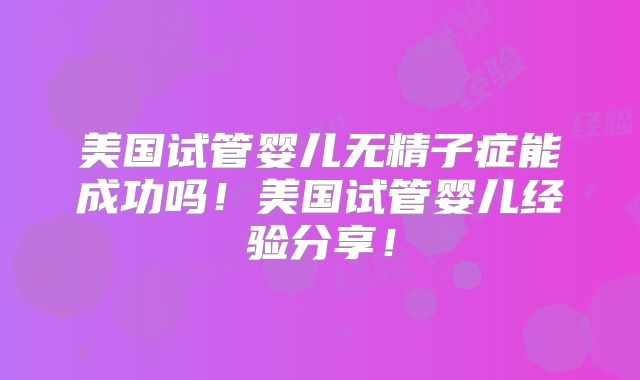 美国试管婴儿无精子症能成功吗!美国试管婴儿经验分享!