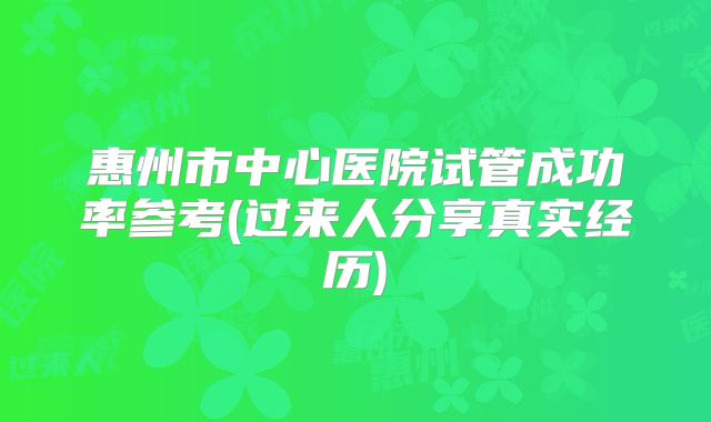 惠州市中心医院试管成功率参考(过来人分享真实经历)