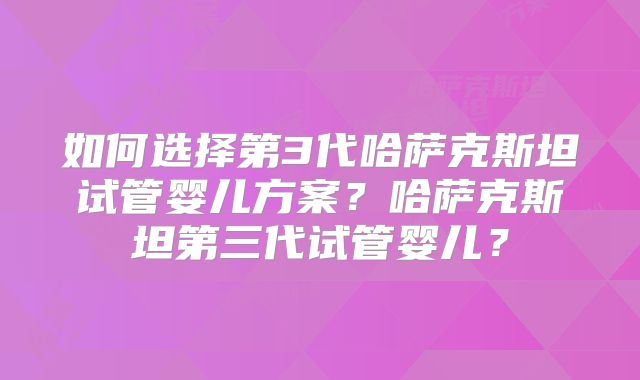 如何选择第3代哈萨克斯坦试管婴儿方案？哈萨克斯坦第三代试管婴儿？