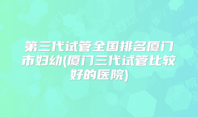 第三代试管全国排名厦门市妇幼(厦门三代试管比较好的医院)