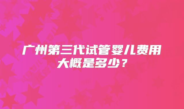 广州第三代试管婴儿费用大概是多少?