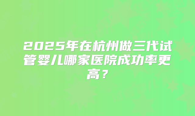 2025年在杭州做三代试管婴儿哪家医院成功率更高？