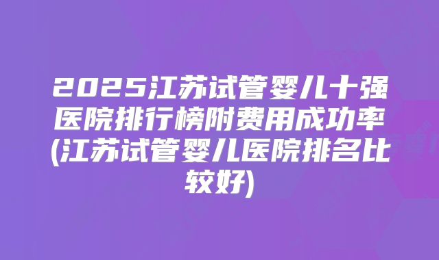 2025江苏试管婴儿十强医院排行榜附费用成功率(江苏试管婴儿医院排名比较好)