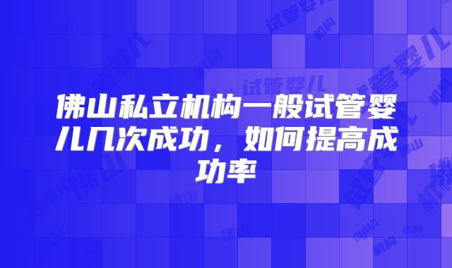 佛山私立机构一般试管婴儿几次成功，如何提高成功率