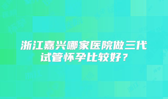 浙江嘉兴哪家医院做三代试管怀孕比较好?