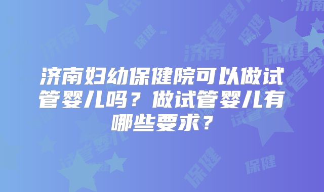 济南妇幼保健院可以做试管婴儿吗?做试管婴儿有哪些要求?