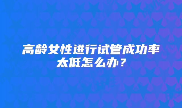 高龄女性进行试管成功率太低怎么办？