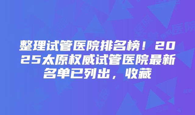 整理试管医院排名榜！2025太原权威试管医院最新名单已列出，收藏