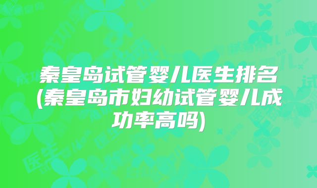 秦皇岛试管婴儿医生排名(秦皇岛市妇幼试管婴儿成功率高吗)