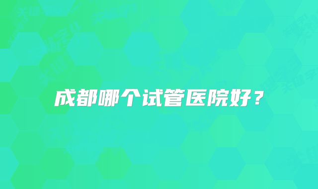 成都哪个试管医院好？