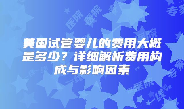 美国试管婴儿的费用大概是多少?详细解析费用构成与影响因素