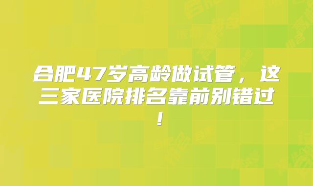 合肥47岁高龄做试管，这三家医院排名靠前别错过！
