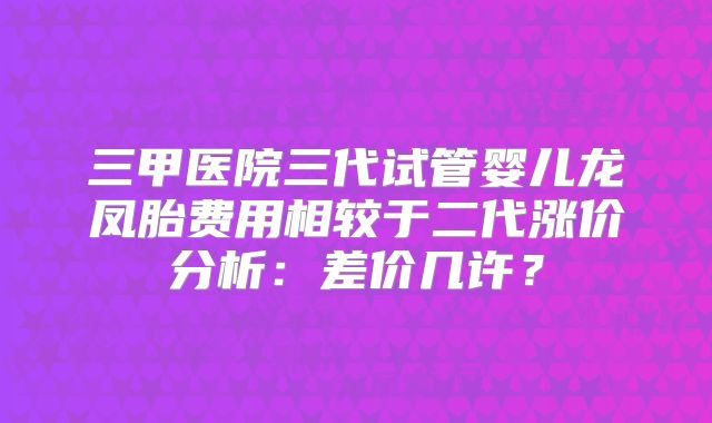 三甲医院三代试管婴儿龙凤胎费用相较于二代涨价分析：差价几许？