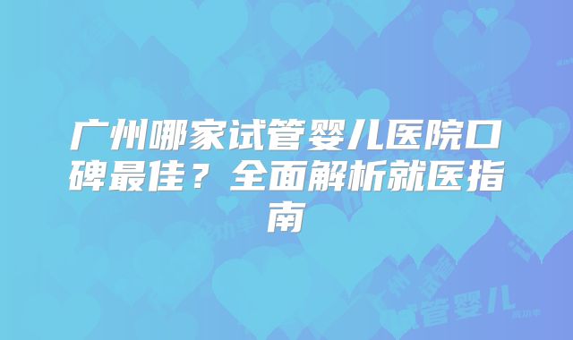 广州哪家试管婴儿医院口碑最佳？全面解析就医指南